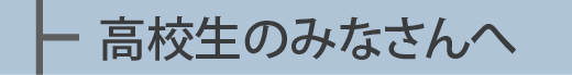 高校生のみなさんへ